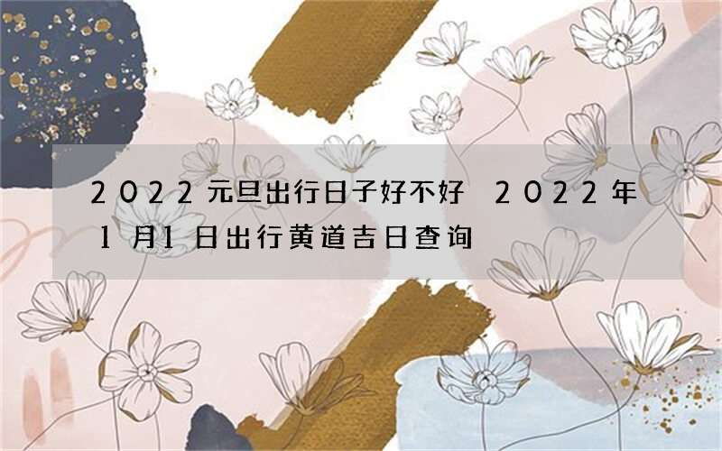 2022元旦出行日子好不好 2022年1月1日出行黄道吉日查询